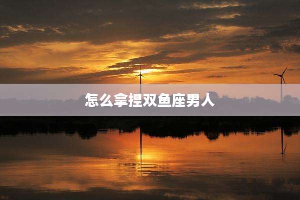 怎么拿捏双鱼座男人