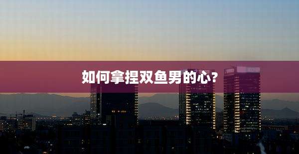 如何拿捏双鱼男的心?