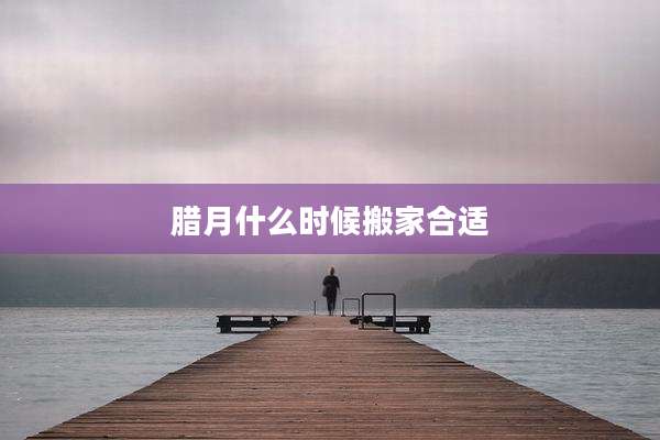 腊月什么时候搬家合适