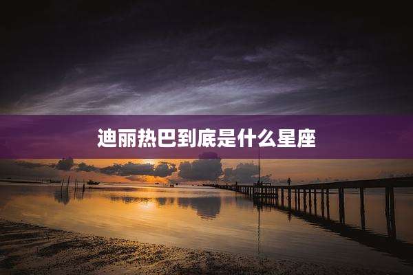 迪丽热巴到底是什么星座