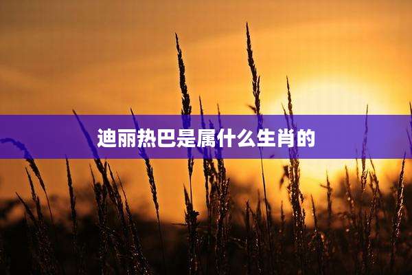 迪丽热巴是属什么生肖的