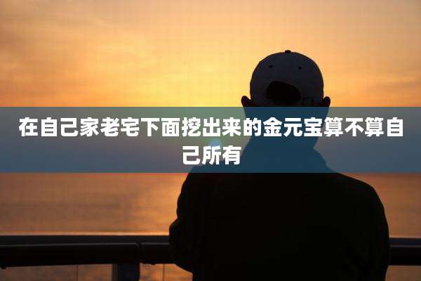 在自己家老宅下面挖出来的金元宝算不算自己所有