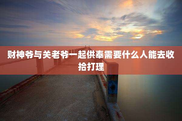 财神爷与关老爷一起供奉需要什么人能去收拾打理