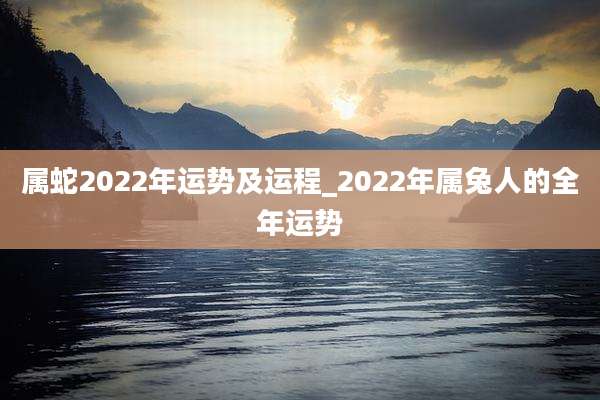 属蛇2022年运势及运程_2022年属兔人的全年运势