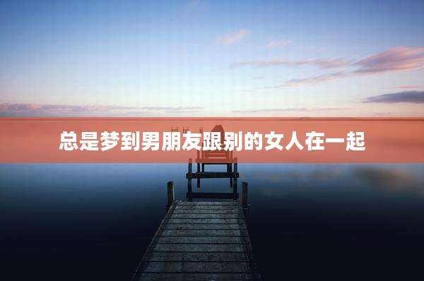 总是梦到男朋友跟别的女人在一起