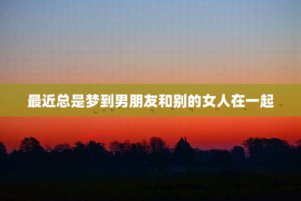 最近总是梦到男朋友和别的女人在一起