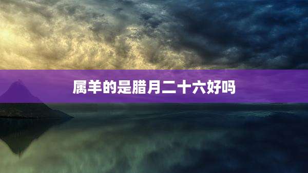 属羊的是腊月二十六好吗