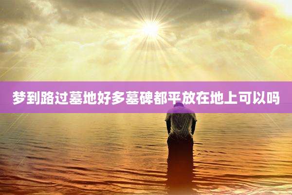 梦到路过墓地好多墓碑都平放在地上可以吗
