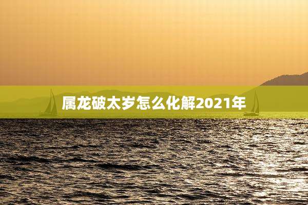 属龙破太岁怎么化解2021年