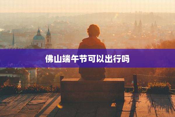 佛山端午节可以出行吗