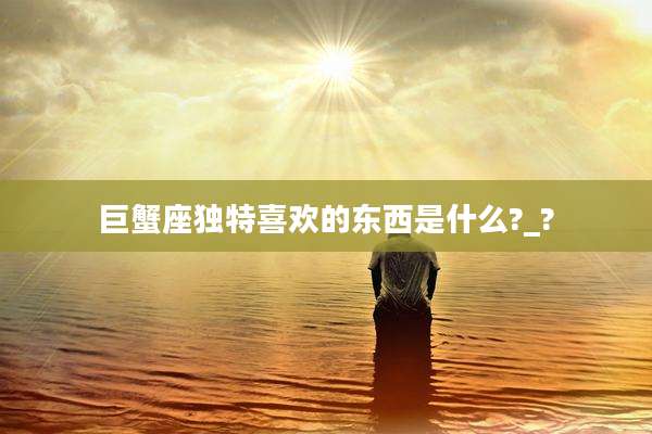 巨蟹座独特喜欢的东西是什么?_?