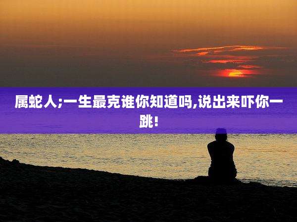 属蛇人;一生最克谁你知道吗,说出来吓你一跳!