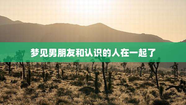 梦见男朋友和认识的人在一起了