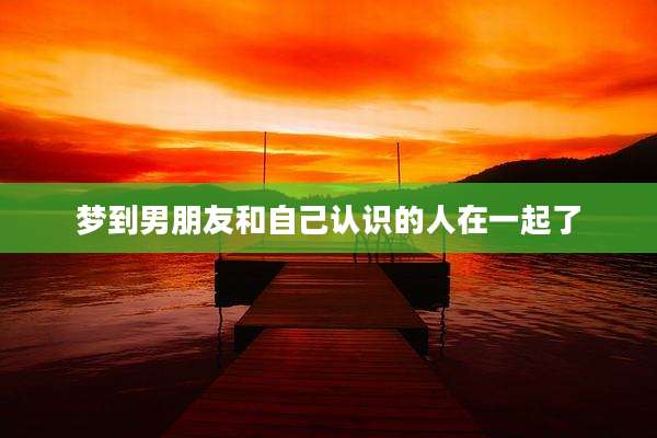 梦到男朋友和自己认识的人在一起了