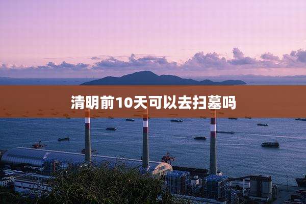 清明前10天可以去扫墓吗