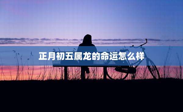 正月初五属龙的命运怎么样