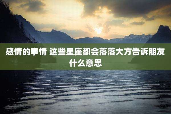 感情的事情 这些星座都会落落大方告诉朋友什么意思