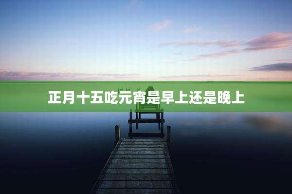 正月十五吃元宵是早上还是晚上
