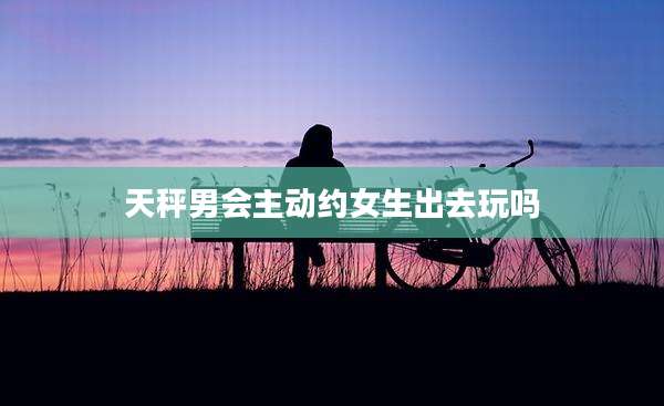 天秤男会主动约女生出去玩吗