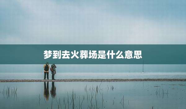 梦到去火葬场是什么意思