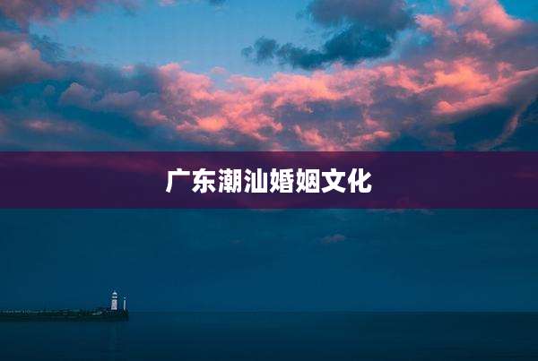 广东潮汕婚姻文化