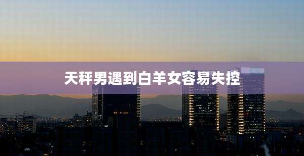 天秤男遇到白羊女容易失控