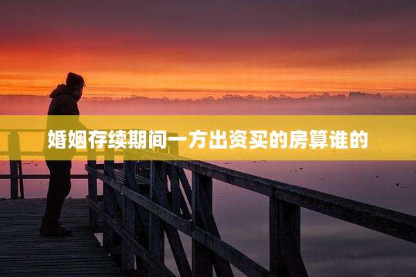 婚姻存续期间一方出资买的房算谁的
