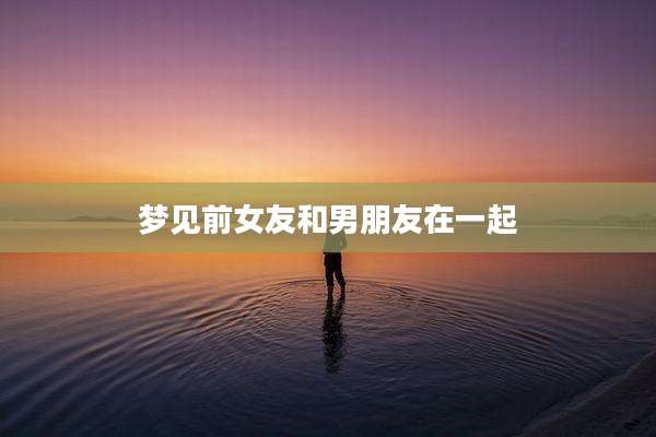 梦见前女友和男朋友在一起