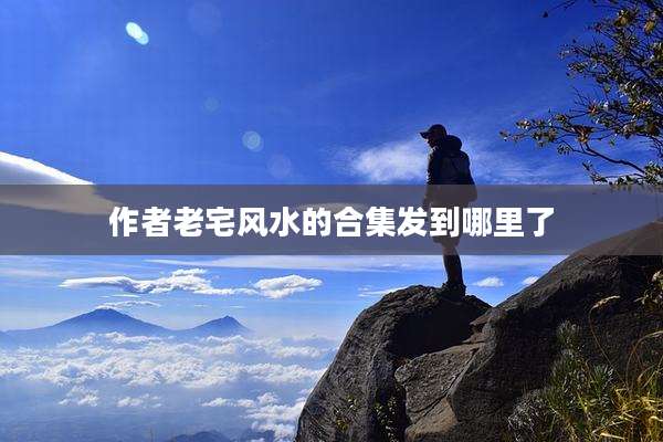 作者老宅风水的合集发到哪里了