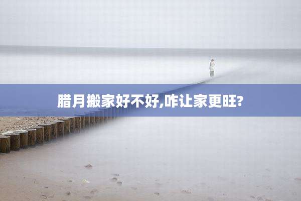 腊月搬家好不好,咋让家更旺?