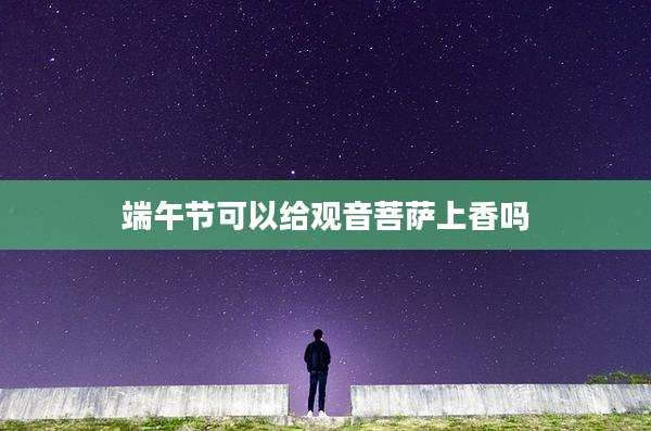 端午节可以给观音菩萨上香吗