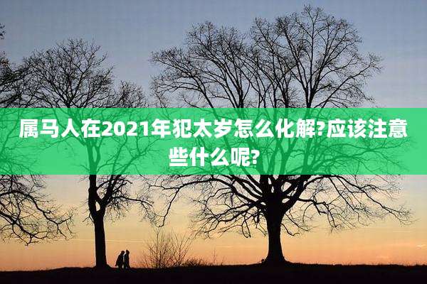 属马人在2021年犯太岁怎么化解?应该注意些什么呢?