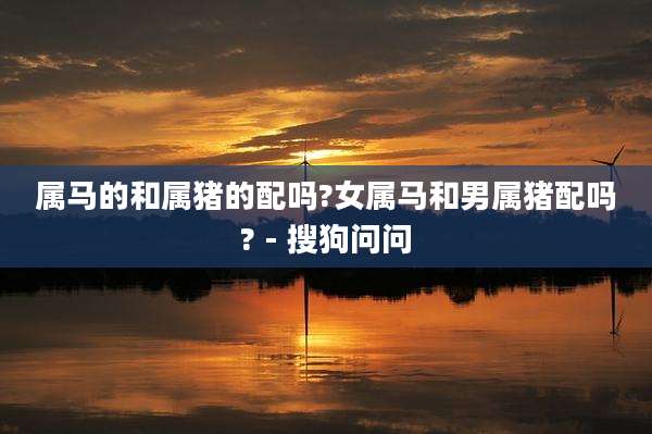 属马的和属猪的配吗?女属马和男属猪配吗? - 搜狗问问