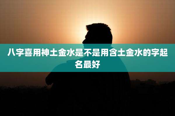 八字喜用神土金水是不是用含土金水的字起名最好