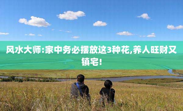 风水大师:家中务必摆放这3种花,养人旺财又镇宅!