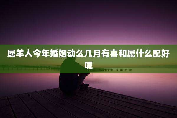 属羊人今年婚姻动么几月有喜和属什么配好呢