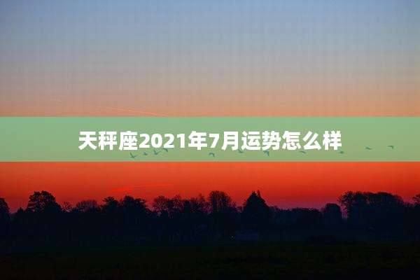 天秤座2021年7月运势怎么样