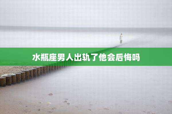 水瓶座男人出轨了他会后悔吗