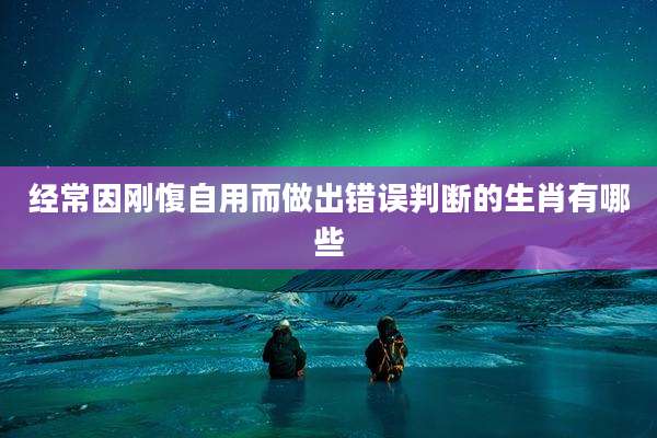 经常因刚愎自用而做出错误判断的生肖有哪些