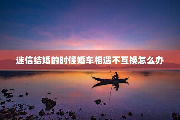迷信结婚的时候婚车相遇不互换怎么办