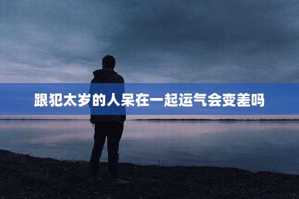 跟犯太岁的人呆在一起运气会变差吗