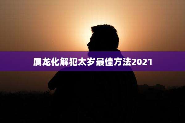 属龙化解犯太岁最佳方法2021