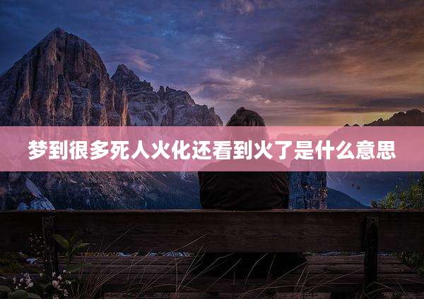 梦到很多死人火化还看到火了是什么意思