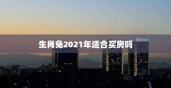 生肖兔2021年适合买房吗
