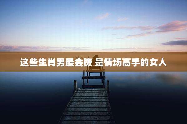 这些生肖男最会撩 是情场高手的女人