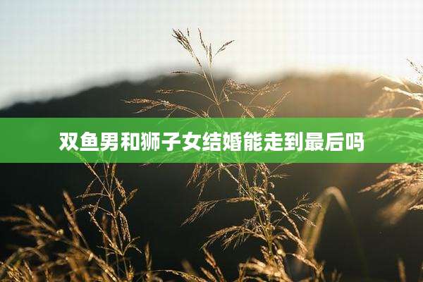 双鱼男和狮子女结婚能走到最后吗