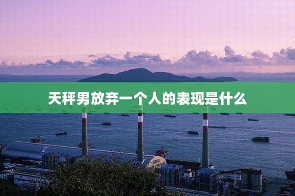 天秤男放弃一个人的表现是什么