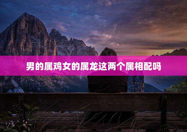 男的属鸡女的属龙这两个属相配吗