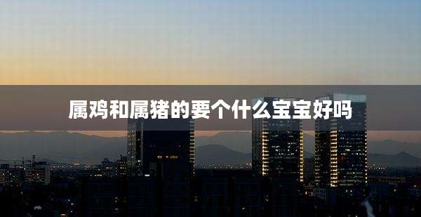 属鸡和属猪的要个什么宝宝好吗