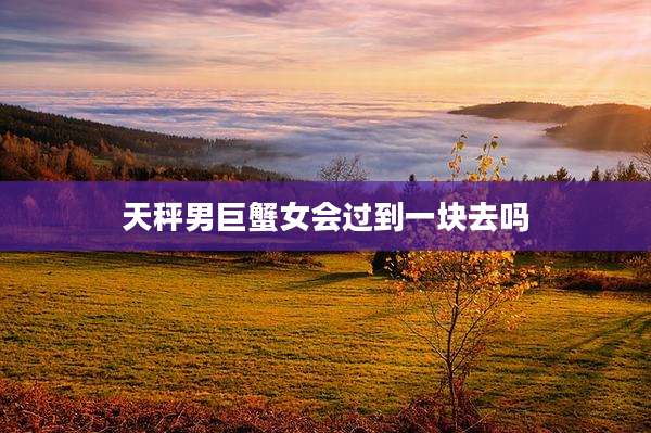 天秤男巨蟹女会过到一块去吗